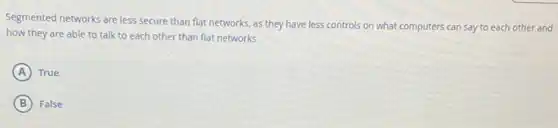 Segmented networks are less secure than flat networks.as they have less controls on what computers can say to each other and
how they are able to talk to each other than flat networks.
A True
B False