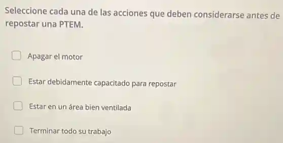 Seleccione cada una de las acciones que deben considerarse antes de
repostar una PTEM.
Apagar el motor
Estar debidamente capacitado para repostar
Estar en un área bien ventilada
Terminar todo su trabajo
