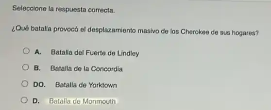Seleccione la respuesta correcta.
¿Qué batalla provocó el desplazamiento masivo de los Cherokee de sus hogares?
A. Batalla del Fuerte de Lindley
B. Batalla de la Concordia
DO. Batalla de Yorktown
D. Batalla de Monmouth