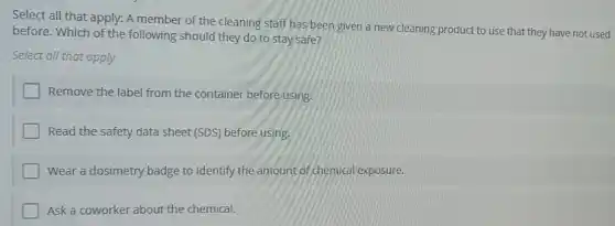 Select all that apply:A member of the cleaning staff has been given a new cleaning product to use that they have not used
before. Which of the following should they do to stay safe?
Select all that apply
Remove the label from the container before using.
Read the safety data sheet (SDS) before using.
Wear a dosimetry badge to identify the amount of chemical exposure.
Ask a coworker about the chemical.