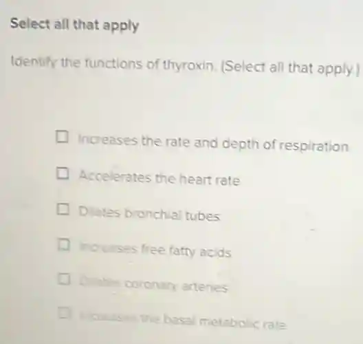 Select all that apply
Identify the functions of thyroxin. (Select all that apply.)
Increases the rate and depth of respiration
Accelerates the heart rate
Dilates bronchia tubes
Increases free fatty acids
Dilates coronary arteries
increases the basal metabolic rate