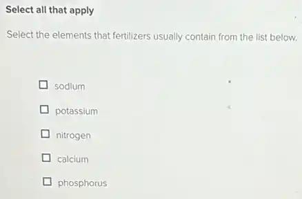 Select all that apply
Select the elements that fertilizers usually contain from the list below.
sodium
potassium
nitrogen
calcium
phosphorus