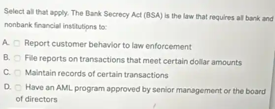 Select all that apply.The Bank Secrecy Act (BSA) is the law that requires all bank and
nonbank financial institutions to:
A.
Report customer behavior to law enforcement
B.
File reports on transactions that meet certain dollar amounts
C. Maintain records of certain transactions
D.
Have an AML program approved by senior management or the board
of directors