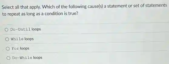 Select all that apply.Which of the following cause(s) a statement or set of statements
to repeat as long as a condition is true?
Do-Until loops
While loops
For loops
Do-While loops