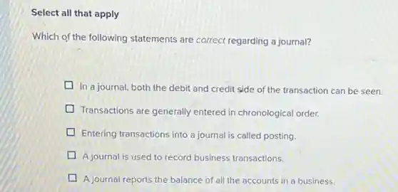 Select all that apply
Which of the following statements are correct regarding a journal?
In a journal, both the debit and credit side of the transaction can be seen.
Transactions are generally entered in chronological order.
Entering transactions into a journal is called posting.
A journal is used to record business transactions.
A journal reports the balance of all the accounts in a business.