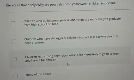 (Select all that apply)Why are peer relationships between children important?
Children who build strong peer relationships are more likely to graduate
from high school on time.
Children who have strong peer relationships are less likely to give in to
peer pressure.
Children with strong peer relationships are more likely to go to college
and have a full-time job.
None of the above