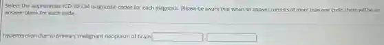 Select the appropriate ICD 10-CM diagnostic codes for each diagnosis. Please be aware that when an answer consists of more than one code, there will be an
answer blank for each code.
hypertension due to primary malignant neoplasm of brain square  square