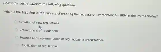 Select the best answer to the following question.
What is the first step in the process of creating the regulatory environment for HRM in the United States?
Creation of new regulations
Enforcement of regulations
Practice and implementation of regulations in organizations
Modification of regulations