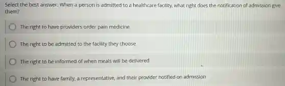 Select the best answer:When a person is admitted to a healthcare facility, what right does the notification of admission give
them?
The right to have providers order pain medicine
The right to be admitted to the facility they choose
The right to be informed of when meals will be delivered
The right to have family, a representative, and their provider notified on admission