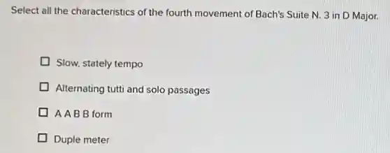 Select all the characteristics of the fourth movement of Bach's Suite N. 3 in D Major.
Slow, stately tempo
Alternating tutti and solo passages
AABB form
Duple meter