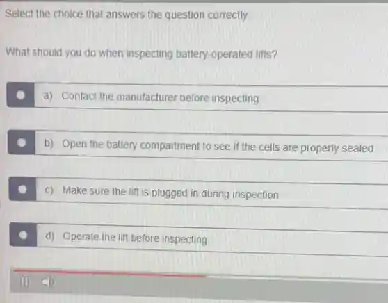 Select the choice that answers the question correctly.
What should you do when inspecting battery-operated lifts?
a) Contact the manufacturer before inspecting
b) Open the battery compartment to see if the cells are properly sealed
c) Make sure the lift is plugged in during inspection
d) Operate the lift before inspecting