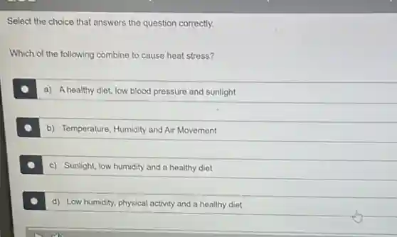 Select the choice that answers the question correctly.
Which of the following combine to cause heat stress?
a) A healthy diet, low blood pressure and sunlight
b) Temperature, Humidity and Air Movement
c) Sunlight, low humidity and a healthy diet
d) Low humidity, physical activity and a healthy diet