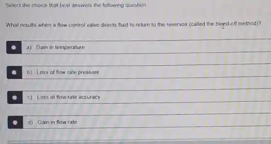 Select the choice that best answers the following question.
What results when a flow control valve directs fluid to return to the reservoir (called the bleed-off method)?
a) Gain in temperature
b) Loss of flow rate pressure
c) Loss of flow rate accuracy
d) Gain in flow rate