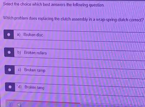 Select the choice which best answers the following question.
Which problem does replacing the clutch assembly in a wrap-spring clutch correct?
a) Broken disc
b) Broken rollers
c) Broken ramp
d) Broken tang