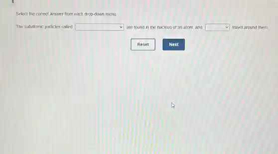 Select the correct answer from each drop-down menu.
The subatomic particles called square  are found in the nucleus of an atom.and square  travel around them.
