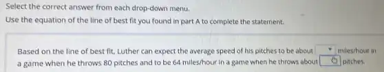 Select the correct answer from each drop-down menu.
Use the equation of the line of best fit you found in part A to complete the statement.
Based on the line of best fit, Luther can expect the average speed of his pitches to be about square  miles/hour in
a game when he throws 80 pitches and to be 64miles/hour in a game when he throws about square  pitches.