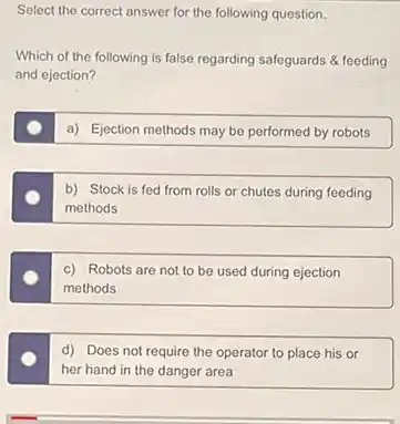 Select the correct answer for the following question.
Which of the following is false regarding safeguards & feeding
and ejection?
a) Ejection methods may be performed by robots
b) Stock is fed from rolls or chutes during feeding
methods
c) Robots are not to be used during ejection
methods
d) Does not require the operator to place his or
her hand in the danger area