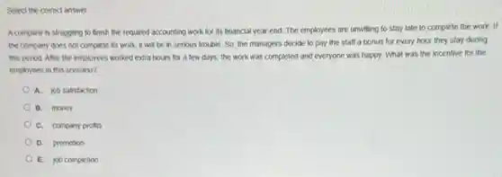 Select the correct answer
A company is struggling to finish the required accounting work for its financial year-end. The employees are unwilling to stay late to complete the work. If
the company does not complete its work, it will be in serious trouble. So, the managers decide to pay the staff a bonus for every hour they stay during
this period. After the employees worked extra hours for a few days the work was completed and everyone was happy.What was the incentive for the
employees in this scenario?
A. job satisfaction
B. money
C. company profits
D. promotion
E. job completion