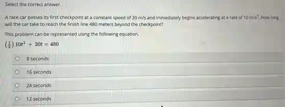 Select the correct answer.
A race car passes its first checkpoint at a constant speed of 20m/s and immediately begins accelerating at a rate of 10m/s^2 How long
will the car take to reach the finish line 480 meters beyond the checkpoint?
This problem can be represented using the following equation.
((1)/(2))10t^2+20t=480
8 seconds
16 seconds
24 seconds
12 seconds