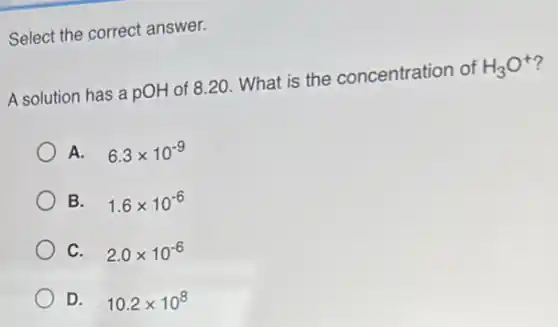 Select the correct answer.
A solution has a pOH of 8.20 What is the concentration of
H_(3)O^+
A. 6.3times 10^-9
B. 1.6times 10^-6
C. 2.0times 10^-6
D. 10.2times 10^8