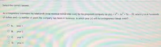 Select the correct answer.
An entrepreneur estimates his total profit (total revenue minus total cost) for his proposed.company as p(x)=x^3-4x^2+5x-20 where p is in hundreds
of dollars and x is number of years the company has been in business. In which year (x) will the entrepreneur break even?
A. year 1
B. year 2
C. year 3
D. year 4