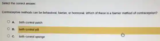 Select the correct answer.
Contraceptive methods can be behavioral, barrier.or hormonal. Which of these is a barrier method of contraception?
A. birth control patch
B. birth control pill
C. birth control sponge