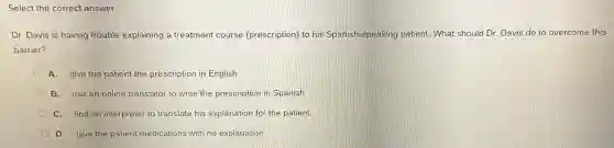 Select the correct answer.
Dr. Davis is having trouble explaining a treatment course (prescription) to his Spanish-speaking patient. What should Dr. Davis do to overcome this
barrier?
A. give the patient the prescription in English
B. use an online translator to write the prescription in Spanish
C. find an interpreter to translate his explanation for the patient
D. give the patient medications with no explanation