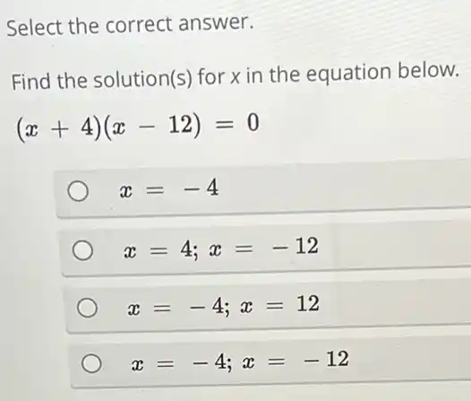 Select the correct answer.
Find the solution(s)for x in the equation below.
(x+4)(x-12)=0
x=-4
x=4;x=-12
x=-4;x=12
x=-4;x=-12