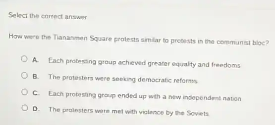 Select the correct answer
How were the Tiananmen Square protests similar to protests in the communist bloc?
A.
Each protesting group achieved greater equality and freedoms
B. The protesters were seeking democratic reforms
C. Each protesting group ended up with a new independent nation
D. The protesters were met with violence by the Soviets