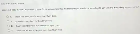 Select the correct answer.
Jason is a body builder. Despite being more fit, he weighs more than his brother Ryan,who is the same height. Which is the most likely reason for this?
A. Jason has more muscle mass than Ryan does.
B. Jason has more body fat than Ryan does.
C. Jason has more water fluid mass than Ryan does.
D. Jason has a lower body mass index than Ryan does.