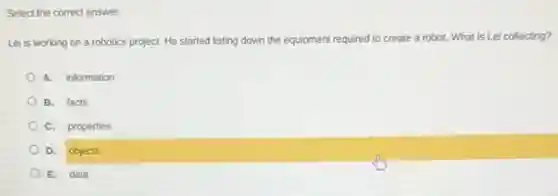 Select the correct answer.
Lei is working on a robotics project. He started listing down the equipment required to create a robot. What is Lei collecting?
A. information
B. facts
C. properties
D. objects
E. data
