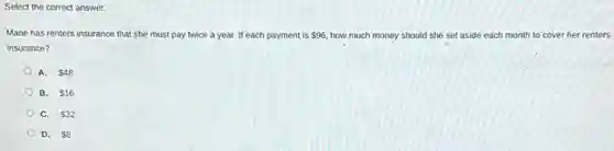 Select the correct answer.
Marie has renters insurance that she must pay twice a year. If each payment is 96 how much money should she set aside each month to cover her renters
insurance?
A. 48
B. 16
C. 32
D. 8