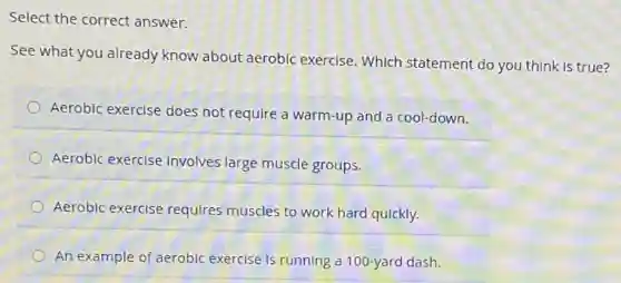 Select the correct answer.
See what you already know about aerobic exercise . Which statement do you think is true?
Aerobic exercise does not require a warm-up and a cool-down.
Aerobic exercise involves large muscle groups.
Aerobic exercise requires muscles to work hard quickly.
An example of aerobic exercise is running a 100-yard dash.