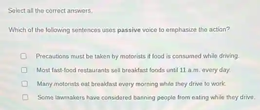 Select all the correct answers.
Which of the following sentences uses passive voice to emphasize the action?
Precautions must be taken by motorists if food is consumed while driving.
D Most fast-food restaurants sell breakfast foods until 11 a.m. every day.
Many-motorists eat breakfast every morning while they drive to work.
Some lawmakers have considered banning people from eating while they drive.