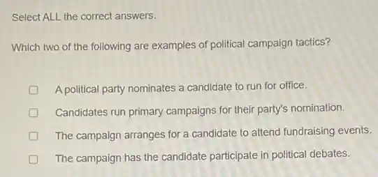Select ALL the correct answers.
Which two of the following are examples of political campaign tactics?
D A political party nominates a candidate to run for office.
Candidates run primary campaigns for their party's nomination.
The campaign arranges for a candidate to attend fundraising events.
The campaign has the candidate participate in political debates.