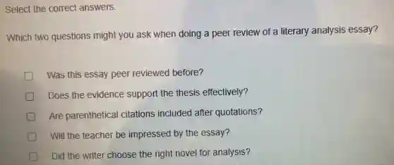 Select the correct answers.
Which two questions might you ask when doing a peer review of a literary analysis essay?
D Was this essay peer reviewed before?
Does the evidence support the thesis effectively?
Are parenthetical citations included after quotations?
Will the teacher be impressed by the essay?
Did the writer choose the right novel for analysis?