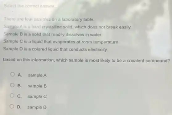 Select the correct answer.
There are four samples on a laboratory table.
Sample Ais a hard crystalline solid, which does not break easily.
Sample B is a solid that readily dissolves in water.
Sample C is a liquid that evaporates at room temperature.
Sample D is a colored liquid that conducts electricity.
Based on this information , which sample is most likely to be a covalent compound?
A. sample A
B. sample B
C. sample C
D. sample D