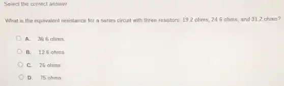 Select the correct answer.
What is the equivalent resistance for a series circuit with three resistors.19.2 ohms, 246 ohms, and 312 ohms?
A. 36.6 ohms
B. 12.6 ohms
C. 25 ohms
D. 75 ohms