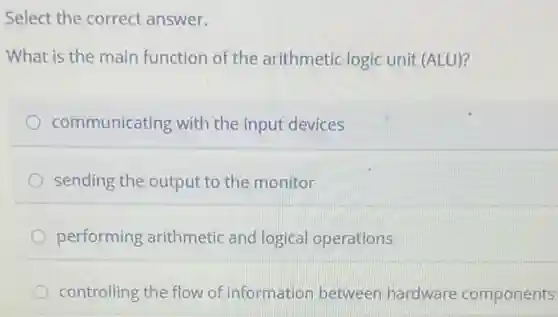 Select the correct answer.
What is the main function of the arithmetic logic unit (ALU)?
communicating with the input devices
sending the output to the monitor
performing arithmetic and logical operations
controlling the flow of information between hardware components