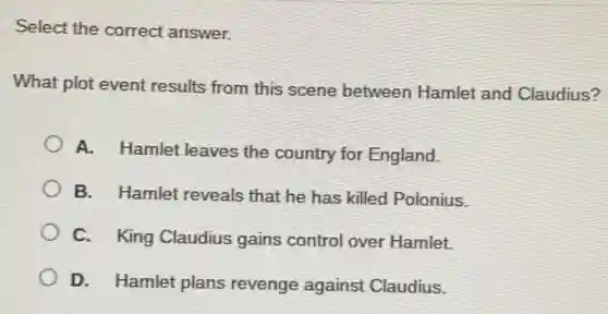 Select the correct answer.
What plot event results from this scene between Hamlet and Claudius?
A. Hamlet leaves the country for England.
B. Hamlet reveals that he has killed Polonius.
C. King Claudius gains control over Hamlet.
D. Hamlet plans revenge against Claudius.