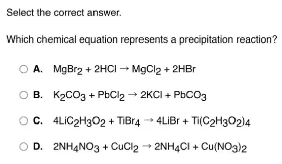 Select the correct answer.
Which chemical equation represents a precipitation reaction?
A. MgBr_(2)+2HClarrow MgCl_(2)+2HBr
B. K_(2)CO_(3)+PbCl_(2)arrow 2KCl+PbCO_(3)
C. 4LiC_(2)H_(3)O_(2)+TiBr_(4)arrow 4LiBr+Ti(C_(2)H_(3)O_(2))_(4)
D. 2NH_(4)NO_(3)+CuCl_(2)arrow 2NH_(4)Cl+Cu(NO_(3))_(2)