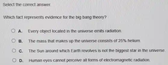 Select the correct answer.
Which fact represents evidence for the big bang theory?
A.Every object located in the universe emits radiation.
B. The mass that makes up the universe consists of of 25% helium. 25% 
C. The Sun around which Earth revolves is not the biggest star in the universe.
D.Human eyes cannot perceive all forms of electromagnetic radiation.
