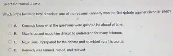 Select the correct answer.
Which of the following best describes one of the reasons Kennedy won the first debate against Nixon in 1960 ?
A. Kennedy knew what the questions were going to be ahead of time.
B. Nixon's accent made him difficult to understand for many listeners.
C. Nixon was unprepared for the debate and stumbled over his words.
D. Kennedy was tanned,rested, and relaxed.
