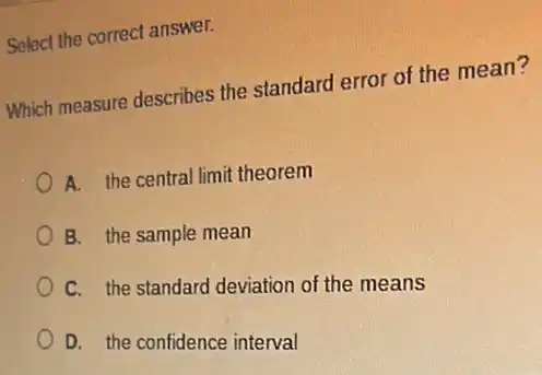 Select the correct answer.
Which measure describes the standard error of the mean?
A. the central limit theorem
B. the sample mean
C. the standard deviation of the means
D. the confidence interval