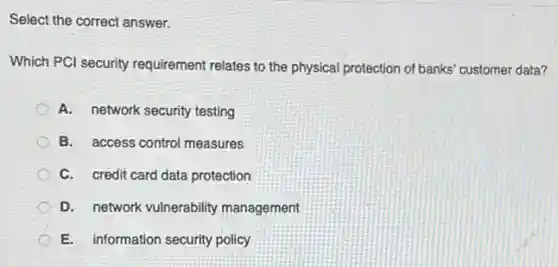 Select the correct answer.
Which PCl security requirement relates to the physical protection of banks customer data?
A. network security testing
B. access control measures
C. credit card data protection
D. network vulnerability management
E. information security policy