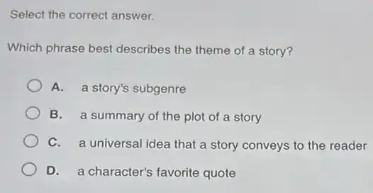 Select the correct answer.
Which phrase best describes the theme of a story?
A. a story's subgenre
B. a summary of the plot of a story
C. a universal idea that a story conveys to the reader
D. a character's favorite quote