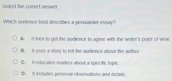 Select the correct answer.
Which sentence best describes a persuasive essay?
A. It tries to get the audience to agree with the writer's point of view.
B. It uses a story to tell the audience about the author.
C. It educates readers about a specific topiC.
D. It includes personal observations and details.