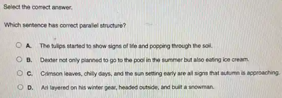 Select the correct answer.
Which sentence has correct parallel structure?
A. The tulips started to show signs of life and popping through the soil.
B. Dexter not only planned to go to the pool in the summer but also eating ice cream.
C. Crimson leaves, chilly days, and the sun setting early are all signs that autumn is approaching.
D. Ari layered on his winter gear, headed outside, and built a snowman.