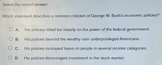 Select the correct answer.
Which statement describes a common criticism of George W. Bush's economic policies?
A. His policies relied too heavily on the power of the federal government.
B. His policies favored the wealthy over underprivileged Americans.
C. His policies increased taxes on people in several income categories.
D. His policies discouraged investment in the stock market.