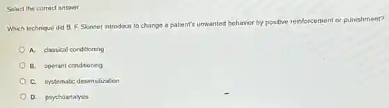 Select the correct answer.
Which technique did B F. Skinner introduce to change a patient's unwanted
behavior by positive reinforcement or punishment?
A. classical conditioning
B. operant conditioning
C. systematic desensitization
D. psychoanalysis